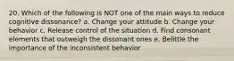 20. Which of the following is NOT one of the main ways to reduce cognitive dissonance? a. Change your attitude b. Change your behavior c. Release control of the situation d. Find consonant elements that outweigh the dissonant ones e. Belittle the importance of the inconsistent behavior