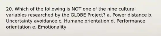 20. Which of the following is NOT one of the nine cultural variables researched by the GLOBE Project? a. Power distance b. Uncertainty avoidance c. Humane orientation d. Performance orientation e. Emotionality