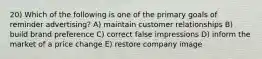 20) Which of the following is one of the primary goals of reminder advertising? A) maintain customer relationships B) build brand preference C) correct false impressions D) inform the market of a price change E) restore company image