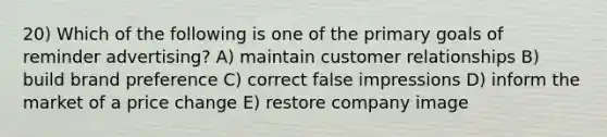 20) Which of the following is one of the primary goals of reminder advertising? A) maintain customer relationships B) build brand preference C) correct false impressions D) inform the market of a price change E) restore company image