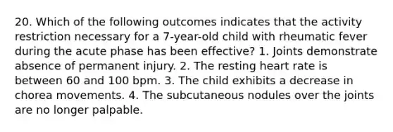 20. Which of the following outcomes indicates that the activity restriction necessary for a 7-year-old child with rheumatic fever during the acute phase has been effective? 1. Joints demonstrate absence of permanent injury. 2. The resting heart rate is between 60 and 100 bpm. 3. The child exhibits a decrease in chorea movements. 4. The subcutaneous nodules over the joints are no longer palpable.