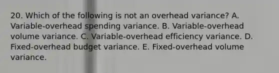 20. Which of the following is not an overhead variance? A. Variable-overhead spending variance. B. Variable-overhead volume variance. C. Variable-overhead efficiency variance. D. Fixed-overhead budget variance. E. Fixed-overhead volume variance.