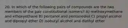20. In which of the following pairs of compounds are the two members of the pair constitutional isomers? A) methoxymethane and ethoxyethane B) pentanol and pentanediol C) propyl alcohol and dipropyl ether D) isobutyl alcohol and diethyl ether