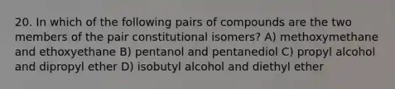 20. In which of the following pairs of compounds are the two members of the pair constitutional isomers? A) methoxymethane and ethoxyethane B) pentanol and pentanediol C) propyl alcohol and dipropyl ether D) isobutyl alcohol and diethyl ether