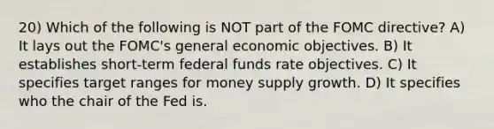 20) Which of the following is NOT part of the FOMC directive? A) It lays out the FOMC's general economic objectives. B) It establishes short-term federal funds rate objectives. C) It specifies target ranges for money supply growth. D) It specifies who the chair of the Fed is.