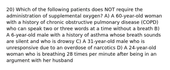 20) Which of the following patients does NOT require the administration of supplemental oxygen? A) A 60-year-old woman with a history of chronic obstructive pulmonary disease (COPD) who can speak two or three words at a time without a breath B) A 6-year-old male with a history of asthma whose breath sounds are silent and who is drowsy C) A 31-year-old male who is unresponsive due to an overdose of narcotics D) A 24-year-old woman who is breathing 28 times per minute after being in an argument with her husband