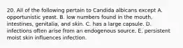 20. All of the following pertain to Candida albicans except A. opportunistic yeast. B. low numbers found in the mouth, intestines, genitalia, and skin. C. has a large capsule. D. infections often arise from an endogenous source. E. persistent moist skin influences infection.