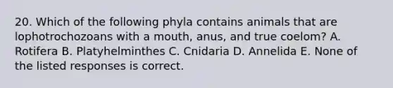 20. Which of the following phyla contains animals that are lophotrochozoans with a mouth, anus, and true coelom? A. Rotifera B. Platyhelminthes C. Cnidaria D. Annelida E. None of the listed responses is correct.