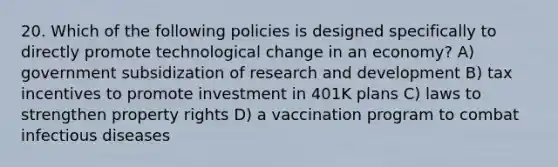 20. Which of the following policies is designed specifically to directly promote technological change in an economy? A) government subsidization of research and development B) tax incentives to promote investment in 401K plans C) laws to strengthen property rights D) a vaccination program to combat infectious diseases