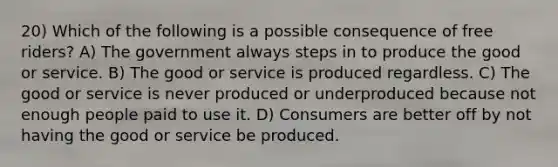 20) Which of the following is a possible consequence of free riders? A) The government always steps in to produce the good or service. B) The good or service is produced regardless. C) The good or service is never produced or underproduced because not enough people paid to use it. D) Consumers are better off by not having the good or service be produced.