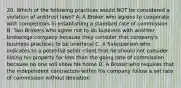 20. Which of the following practices would NOT be considered a violation of antitrust laws? A. A Broker who agrees to cooperate with competitors in establishing a standard rate of commission B. Two Brokers who agree not to do business with another brokerage company because they consider that company's business practices to be unethical C. A Salesperson who indicates to a potential seller client that he should not consider listing his property for less than the going rate of commission because no one will show his home D. A Broker who requires that the independent contractors within his company follow a set rate of commission without deviation