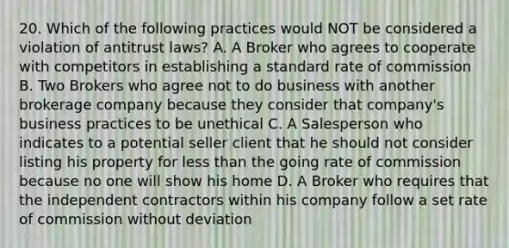 20. Which of the following practices would NOT be considered a violation of antitrust laws? A. A Broker who agrees to cooperate with competitors in establishing a standard rate of commission B. Two Brokers who agree not to do business with another brokerage company because they consider that company's business practices to be unethical C. A Salesperson who indicates to a potential seller client that he should not consider listing his property for less than the going rate of commission because no one will show his home D. A Broker who requires that the independent contractors within his company follow a set rate of commission without deviation