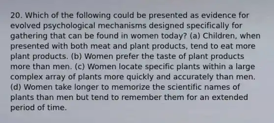 20. Which of the following could be presented as evidence for evolved psychological mechanisms designed specifically for gathering that can be found in women today? (a) Children, when presented with both meat and plant products, tend to eat more plant products. (b) Women prefer the taste of plant products more than men. (c) Women locate specific plants within a large complex array of plants more quickly and accurately than men. (d) Women take longer to memorize the scientific names of plants than men but tend to remember them for an extended period of time.