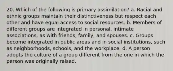 20. Which of the following is primary assimilation? a. Racial and ethnic groups maintain their distinctiveness but respect each other and have equal access to social resources. b. Members of different groups are integrated in personal, intimate associations, as with friends, family, and spouses. c. Groups become integrated in public areas and in social institutions, such as neighborhoods, schools, and the workplace. d. A person adopts the culture of a group different from the one in which the person was originally raised.