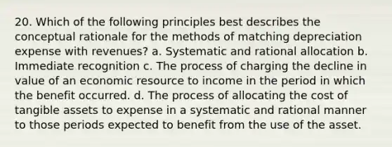 20. Which of the following principles best describes the conceptual rationale for the methods of matching depreciation expense with revenues? a. Systematic and rational allocation b. Immediate recognition c. The process of charging the decline in value of an economic resource to income in the period in which the benefit occurred. d. The process of allocating the cost of tangible assets to expense in a systematic and rational manner to those periods expected to benefit from the use of the asset.