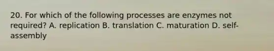 20. For which of the following processes are enzymes not required? A. replication B. translation C. maturation D. self-assembly