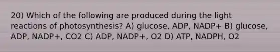 20) Which of the following are produced during the light reactions of photosynthesis? A) glucose, ADP, NADP+ B) glucose, ADP, NADP+, CO2 C) ADP, NADP+, O2 D) ATP, NADPH, O2