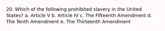 20. Which of the following prohibited slavery in the United States? a. Article V b. Article IV c. The Fifteenth Amendment d. The Tenth Amendment e. The Thirteenth Amendment