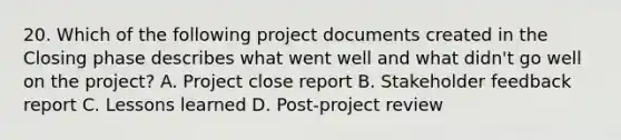 20. Which of the following project documents created in the Closing phase describes what went well and what didn't go well on the project? A. Project close report B. Stakeholder feedback report C. Lessons learned D. Post-project review