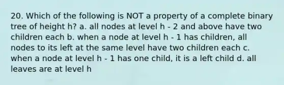 20. Which of the following is NOT a property of a complete binary tree of height h? a. all nodes at level h - 2 and above have two children each b. when a node at level h - 1 has children, all nodes to its left at the same level have two children each c. when a node at level h - 1 has one child, it is a left child d. all leaves are at level h