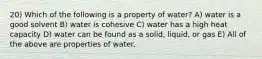 20) Which of the following is a property of water? A) water is a good solvent B) water is cohesive C) water has a high heat capacity D) water can be found as a solid, liquid, or gas E) All of the above are properties of water.