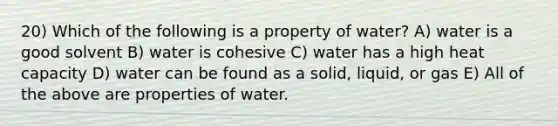 20) Which of the following is a property of water? A) water is a good solvent B) water is cohesive C) water has a high heat capacity D) water can be found as a solid, liquid, or gas E) All of the above are properties of water.