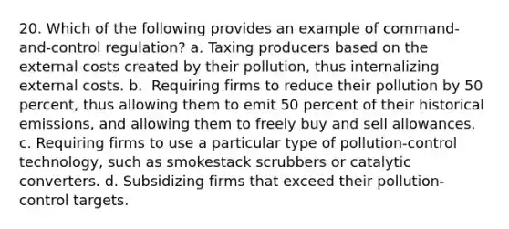 20. Which of the following provides an example of command-and-control regulation? a. ​Taxing producers based on the external costs created by their pollution, thus internalizing external costs. b. ​ Requiring firms to reduce their pollution by 50 percent, thus allowing them to emit 50 percent of their historical emissions, and allowing them to freely buy and sell allowances. c. ​Requiring firms to use a particular type of pollution-control technology, such as smokestack scrubbers or catalytic converters. d. ​Subsidizing firms that exceed their pollution-control targets.​