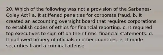 20. Which of the following was not a provision of the Sarbanes-Oxley Act? a. It stiffened penalties for corporate fraud. b. It created an accounting oversight board that requires corporations to establish codes of ethics for financial reporting. c. It required top executives to sign off on their firms' financial statements. d. It outlawed bribery of officials in other countries. e. It made securities fraud a criminal offense.