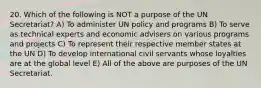 20. Which of the following is NOT a purpose of the UN Secretariat? A) To administer UN policy and programs B) To serve as technical experts and economic advisers on various programs and projects C) To represent their respective member states at the UN D) To develop international civil servants whose loyalties are at the global level E) All of the above are purposes of the UN Secretariat.