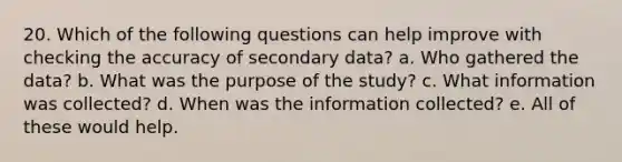 20. Which of the following questions can help improve with checking the accuracy of secondary data? a. Who gathered the data? b. What was the purpose of the study? c. What information was collected? d. When was the information collected? e. All of these would help.