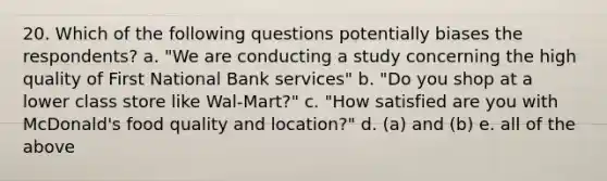 20. Which of the following questions potentially biases the respondents? a. "We are <a href='https://www.questionai.com/knowledge/kTjTc8C9VY-conducting-a-study' class='anchor-knowledge'>conducting a study</a> concerning the high quality of First National Bank services" b. "Do you shop at a lower class store like Wal-Mart?" c. "How satisfied are you with McDonald's food quality and location?" d. (a) and (b) e. all of the above