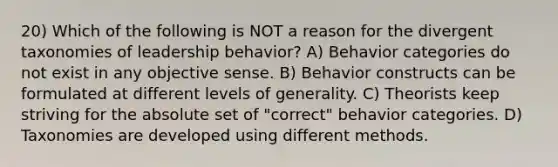 20) Which of the following is NOT a reason for the divergent taxonomies of leadership behavior? A) Behavior categories do not exist in any objective sense. B) Behavior constructs can be formulated at different levels of generality. C) Theorists keep striving for the absolute set of "correct" behavior categories. D) Taxonomies are developed using different methods.