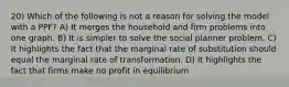 20) Which of the following is not a reason for solving the model with a PPF? A) It merges the household and firm problems into one graph. B) It is simpler to solve the social planner problem. C) It highlights the fact that the marginal rate of substitution should equal the marginal rate of transformation. D) It highlights the fact that firms make no profit in equilibrium