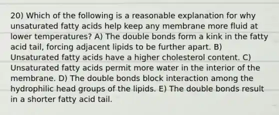 20) Which of the following is a reasonable explanation for why unsaturated fatty acids help keep any membrane more fluid at lower temperatures? A) The double bonds form a kink in the fatty acid tail, forcing adjacent lipids to be further apart. B) Unsaturated fatty acids have a higher cholesterol content. C) Unsaturated fatty acids permit more water in the interior of the membrane. D) The double bonds block interaction among the hydrophilic head groups of the lipids. E) The double bonds result in a shorter fatty acid tail.