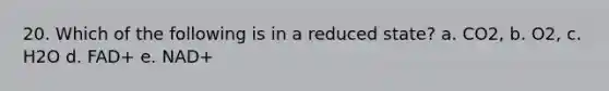 20. Which of the following is in a reduced state? a. CO2, b. O2, c. H2O d. FAD+ e. NAD+