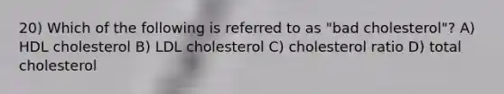 20) Which of the following is referred to as "bad cholesterol"? A) HDL cholesterol B) LDL cholesterol C) cholesterol ratio D) total cholesterol