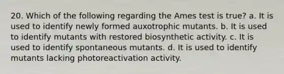 20. Which of the following regarding the Ames test is true? a. It is used to identify newly formed auxotrophic mutants. b. It is used to identify mutants with restored biosynthetic activity. c. It is used to identify spontaneous mutants. d. It is used to identify mutants lacking photoreactivation activity.