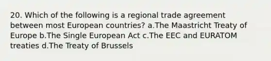 20. Which of the following is a regional trade agreement between most European countries? a.The Maastricht Treaty of Europe b.The Single European Act c.The EEC and EURATOM treaties d.The Treaty of Brussels