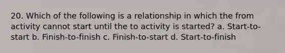 20. Which of the following is a relationship in which the from activity cannot start until the to activity is started? a. Start-to-start b. Finish-to-finish c. Finish-to-start d. Start-to-finish