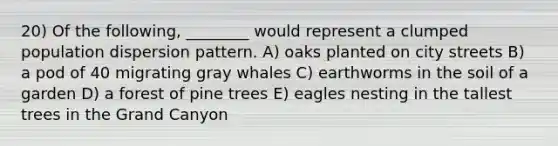 20) Of the following, ________ would represent a clumped population dispersion pattern. A) oaks planted on city streets B) a pod of 40 migrating gray whales C) earthworms in the soil of a garden D) a forest of pine trees E) eagles nesting in the tallest trees in the Grand Canyon