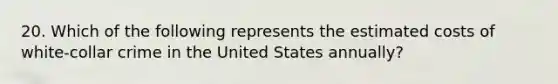 20. Which of the following represents the estimated costs of white-collar crime in the United States annually?