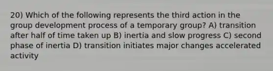 20) Which of the following represents the third action in the group development process of a temporary group? A) transition after half of time taken up B) inertia and slow progress C) second phase of inertia D) transition initiates major changes accelerated activity