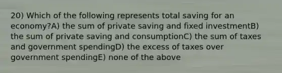 20) Which of the following represents total saving for an economy?A) the sum of private saving and fixed investmentB) the sum of private saving and consumptionC) the sum of taxes and government spendingD) the excess of taxes over government spendingE) none of the above