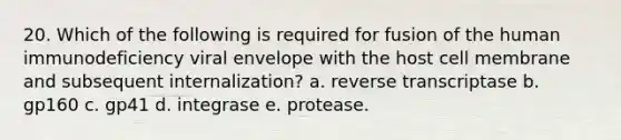 20. Which of the following is required for fusion of the human immunodeficiency viral envelope with the host cell membrane and subsequent internalization? a. reverse transcriptase b. gp160 c. gp41 d. integrase e. protease.