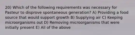 20) Which of the following requirements was necessary for Pasteur to disprove spontaneous generation? A) Providing a food source that would support growth B) Supplying air C) Keeping microorganisms out D) Removing microorganisms that were initially present E) All of the above