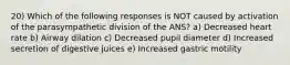 20) Which of the following responses is NOT caused by activation of the parasympathetic division of the ANS? a) Decreased heart rate b) Airway dilation c) Decreased pupil diameter d) Increased secretion of digestive juices e) Increased gastric motility