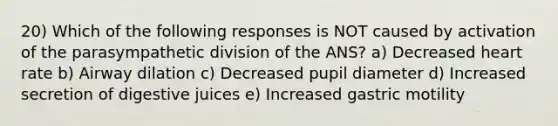 20) Which of the following responses is NOT caused by activation of the parasympathetic division of the ANS? a) Decreased heart rate b) Airway dilation c) Decreased pupil diameter d) Increased secretion of digestive juices e) Increased gastric motility