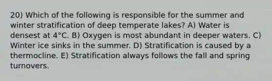 20) Which of the following is responsible for the summer and winter stratification of deep temperate lakes? A) Water is densest at 4°C. B) Oxygen is most abundant in deeper waters. C) Winter ice sinks in the summer. D) Stratification is caused by a thermocline. E) Stratification always follows the fall and spring turnovers.