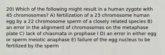 20) Which of the following might result in a human zygote with 45 chromosomes? A) fertilization of a 23 chromosome human egg by a 22 chromosome sperm of a closely related species B) an error in the alignment of chromosomes on the metaphase plate C) lack of chiasmata in prophase I D) an error in either egg or sperm meiotic anaphase E) failure of the egg nucleus to be fertilized by the sperm