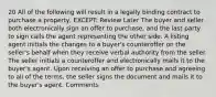 20 All of the following will result in a legally binding contract to purchase a property, EXCEPT: Review Later The buyer and seller both electronically sign an offer to purchase, and the last party to sign calls the agent representing the other side. A listing agent initials the changes to a buyer's counteroffer on the seller's behalf when they receive verbal authority from the seller. The seller initials a counteroffer and electronically mails it to the buyer's agent. Upon receiving an offer to purchase and agreeing to all of the terms, the seller signs the document and mails it to the buyer's agent. Comments